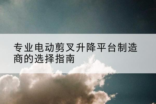兴文电动剪叉升降平台厂家-专业电动剪叉升降平台制造商的选择指南