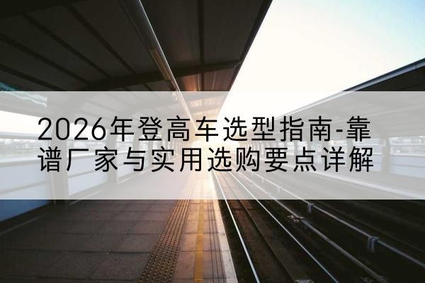 兴文登高车厂家推荐-2026年登高车选型指南-靠谱厂家与实用选购要点详解
