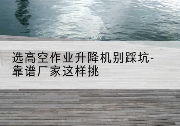 兴文剪叉式升降机厂家-选高空作业升降机别踩坑-靠谱厂家这样挑