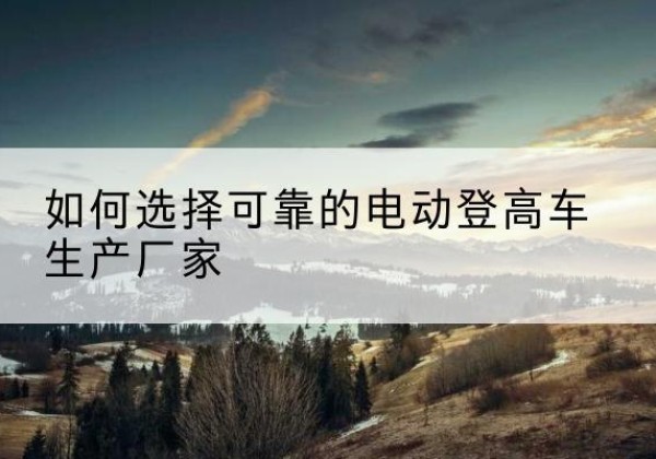 兴文电动登高车厂家-如何选择可靠的电动登高车生产厂家