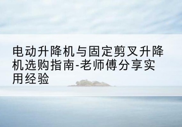 兴文电动升降机怎么选-电动升降机与固定剪叉升降机选购指南-老师傅分享实用经验