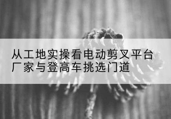 兴文电动剪叉升降平台厂家-从工地实操看电动剪叉平台厂家与登高车挑选门道