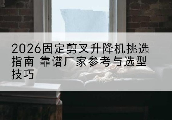兴文固定剪叉升降机厂家推荐-2026固定剪叉升降机挑选指南 靠谱厂家参考与选型技巧